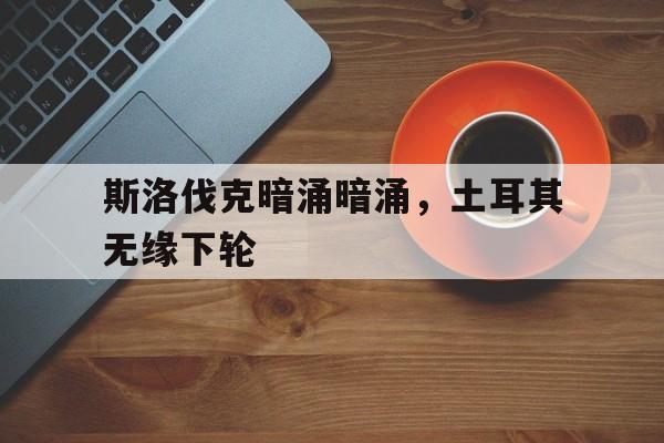 斯洛伐克暗涌暗涌，土耳其无缘下轮